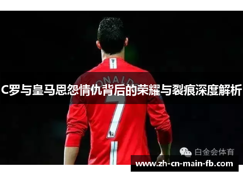 C罗与皇马恩怨情仇背后的荣耀与裂痕深度解析 C罗与皇马恩怨情仇背后的荣耀与裂痕深度解析