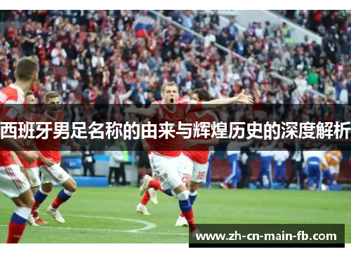 西班牙男足名称的由来与辉煌历史的深度解析 西班牙男足名称的由来与辉煌历史的深度解析