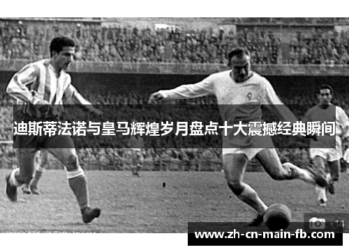 迪斯蒂法诺与皇马辉煌岁月盘点十大震撼经典瞬间 迪斯蒂法诺与皇马辉煌岁月盘点十大震撼经典瞬间