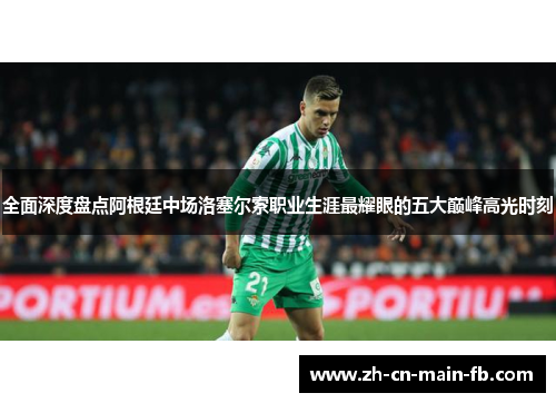 全面深度盘点阿根廷中场洛塞尔索职业生涯最耀眼的五大巅峰高光时刻