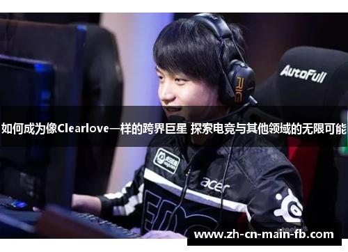 如何成为像Clearlove一样的跨界巨星 探索电竞与其他领域的无限可能