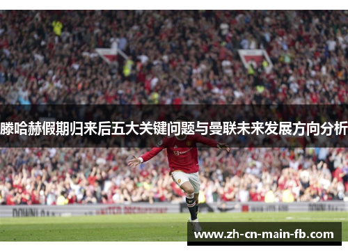 滕哈赫假期归来后五大关键问题与曼联未来发展方向分析