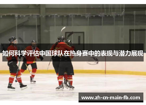 如何科学评估中国球队在热身赛中的表现与潜力展现