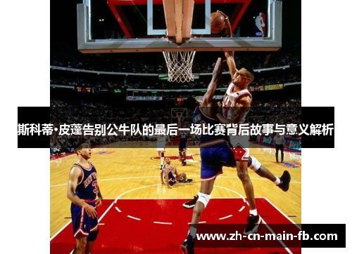 斯科蒂·皮蓬告别公牛队的最后一场比赛背后故事与意义解析