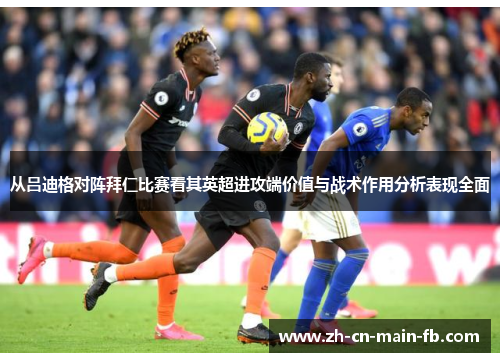 从吕迪格对阵拜仁比赛看其英超进攻端价值与战术作用分析表现全面