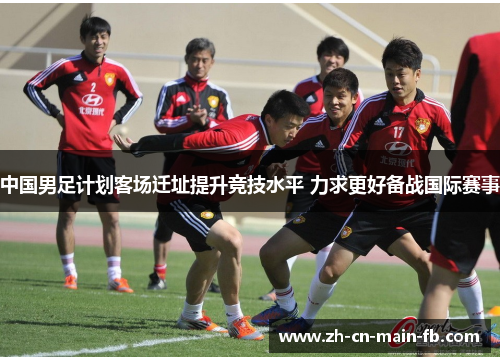 中国男足计划客场迁址提升竞技水平 力求更好备战国际赛事