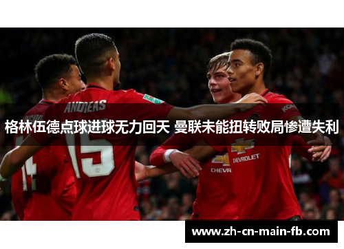 格林伍德点球进球无力回天 曼联未能扭转败局惨遭失利