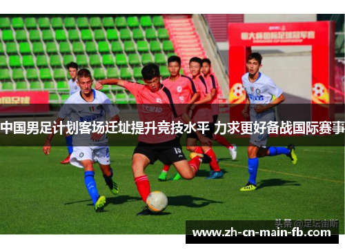 中国男足计划客场迁址提升竞技水平 力求更好备战国际赛事