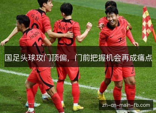 国足头球攻门顶偏，门前把握机会再成痛点